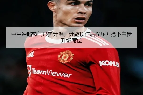 中甲冲超热门形势升温，谁能顶住后程压力抢下宝贵升级席位
